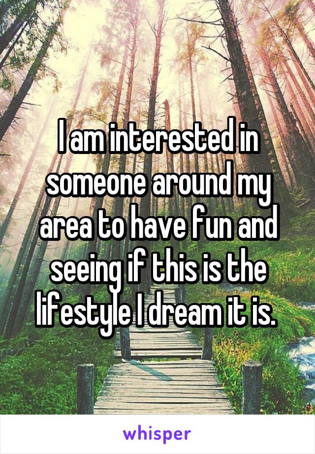 I am interested in someone around my area to have fun and seeing if this is the lifestyle I dream it is. 