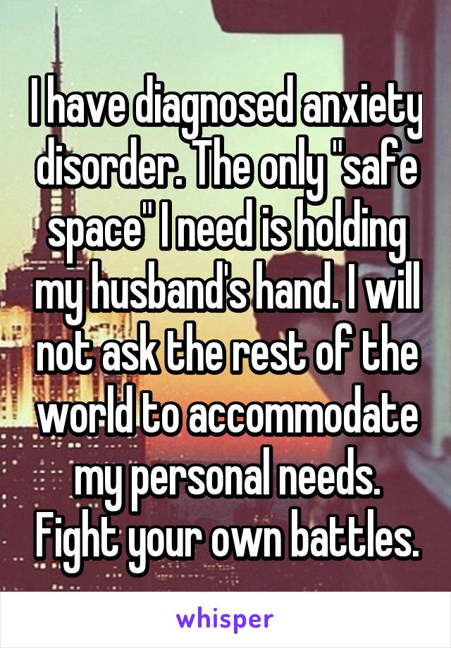 I have diagnosed anxiety disorder. The only "safe space" I need is holding my husband's hand. I will not ask the rest of the world to accommodate my personal needs. Fight your own battles.