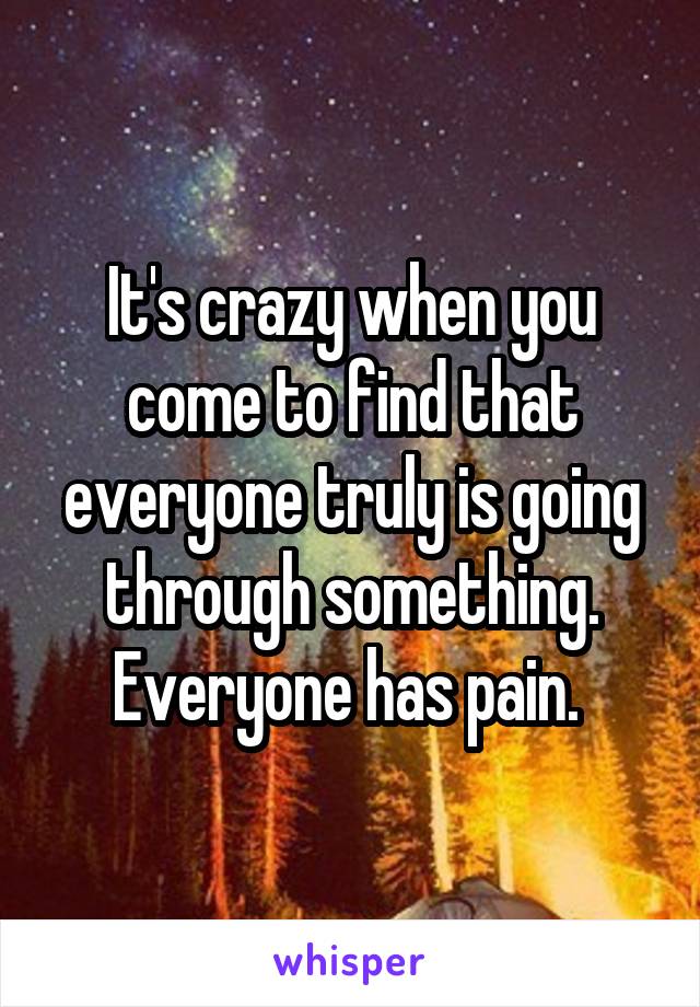 It's crazy when you come to find that everyone truly is going through something. Everyone has pain. 