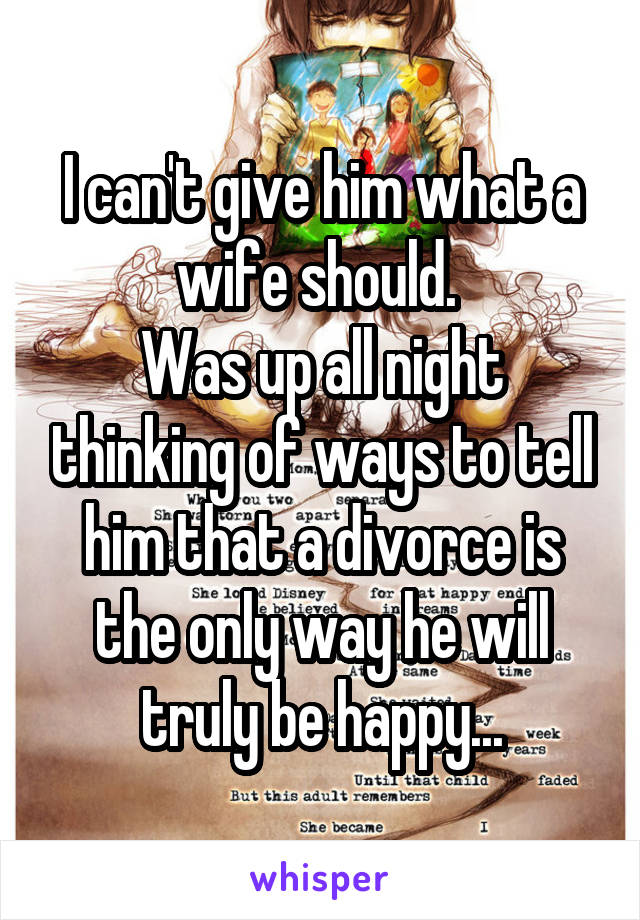 I can't give him what a wife should. 
Was up all night thinking of ways to tell him that a divorce is the only way he will truly be happy...