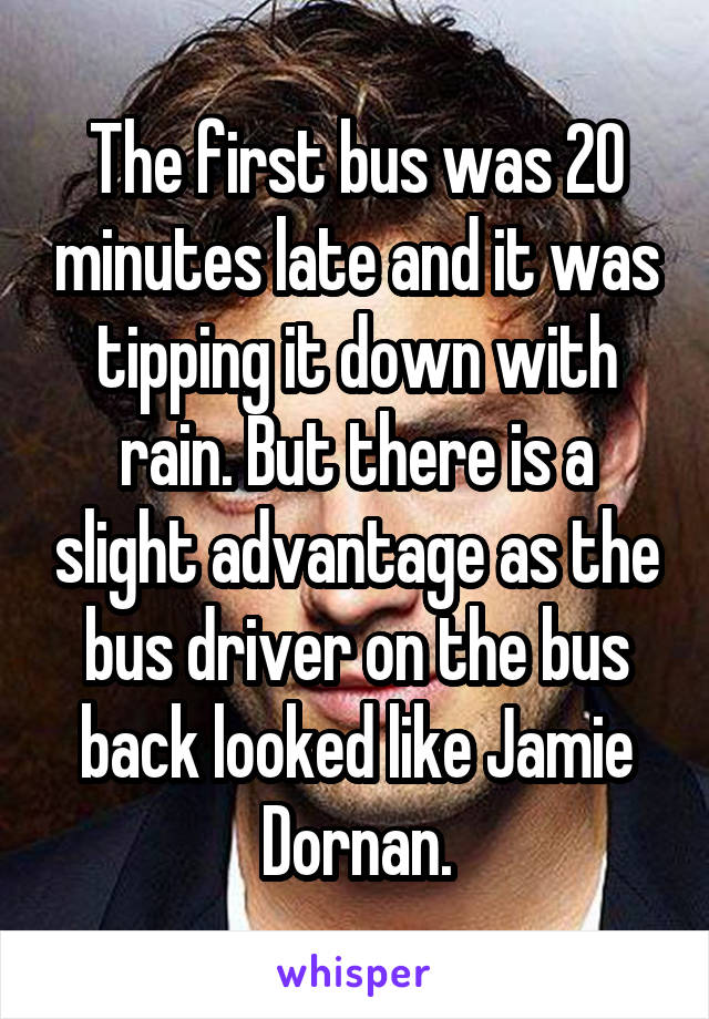 The first bus was 20 minutes late and it was tipping it down with rain. But there is a slight advantage as the bus driver on the bus back looked like Jamie Dornan.