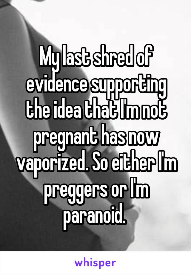 My last shred of evidence supporting the idea that I'm not pregnant has now vaporized. So either I'm preggers or I'm paranoid. 