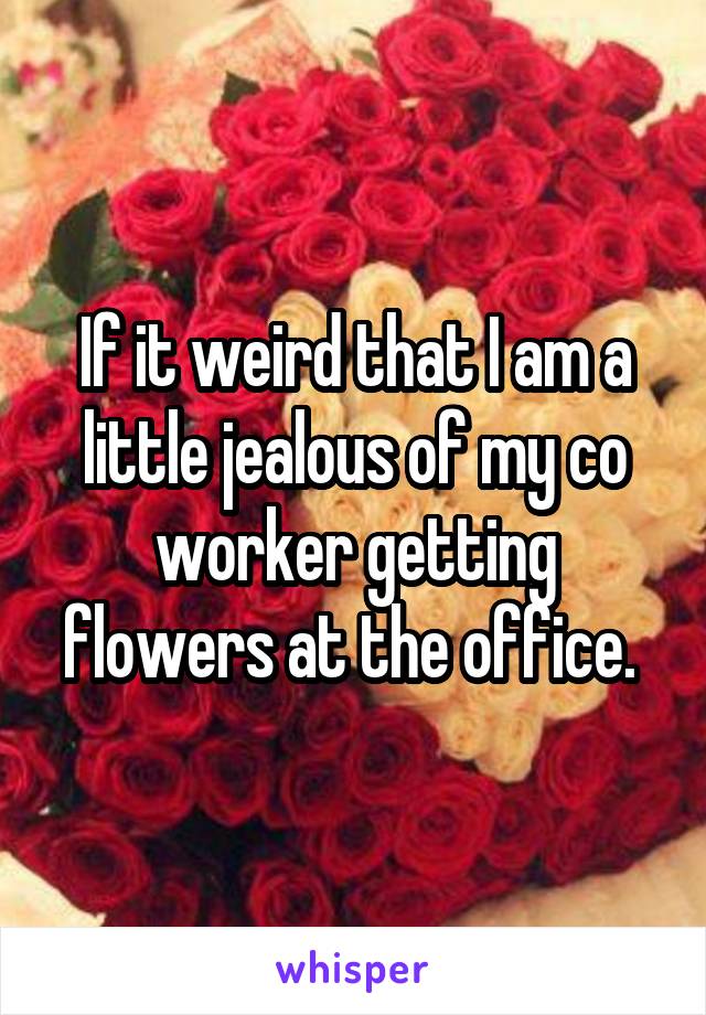 If it weird that I am a little jealous of my co worker getting flowers at the office. 