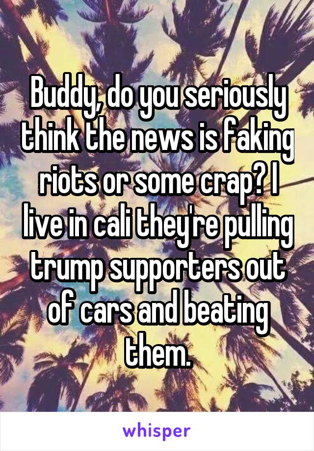 Buddy, do you seriously think the news is faking riots or some crap? I live in cali they're pulling trump supporters out of cars and beating them.