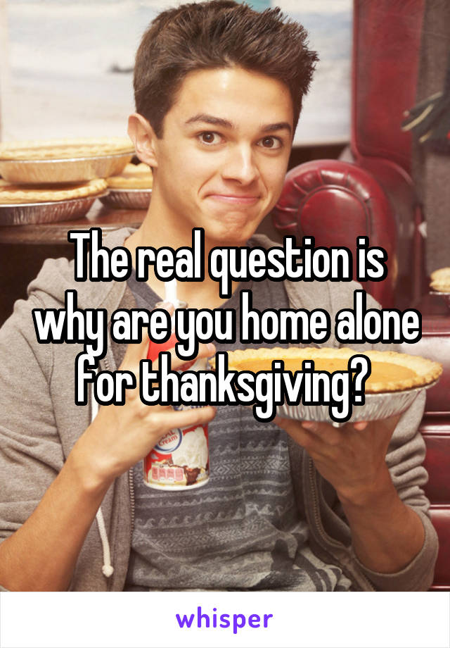 The real question is why are you home alone for thanksgiving? 