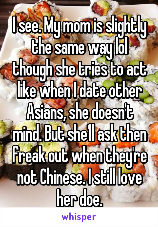 I see. My mom is slightly the same way lol though she tries to act like when I date other Asians, she doesn't mind. But she'll ask then freak out when they're not Chinese. I still love her doe.