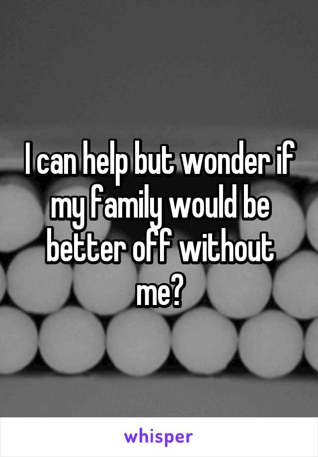 I can help but wonder if my family would be better off without me?