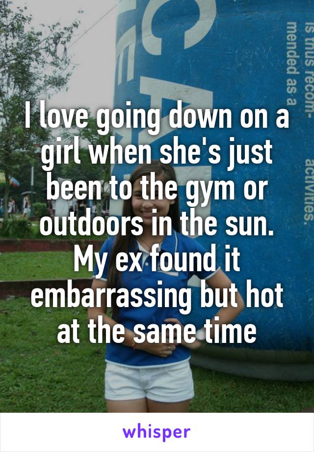 I love going down on a girl when she's just been to the gym or outdoors in the sun. My ex found it embarrassing but hot at the same time