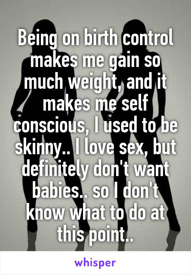 Being on birth control makes me gain so much weight, and it makes me self conscious, I used to be skinny.. I love sex, but definitely don't want babies.. so I don't know what to do at this point..