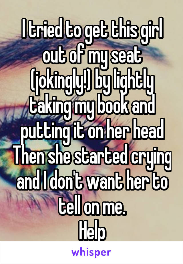 I tried to get this girl out of my seat (jokingly!) by lightly taking my book and putting it on her head Then she started crying and I don't want her to tell on me.
Help