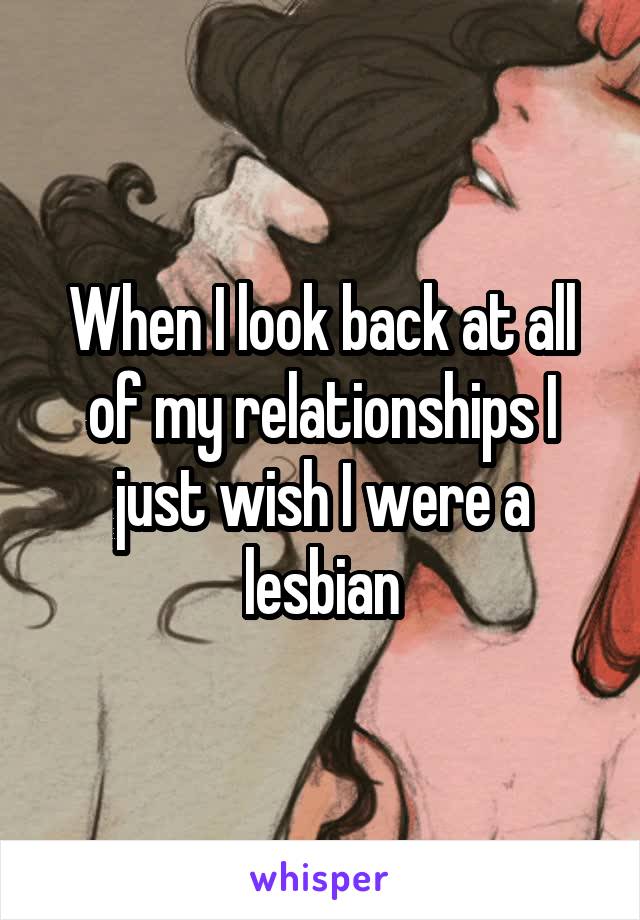 When I look back at all of my relationships I just wish I were a lesbian