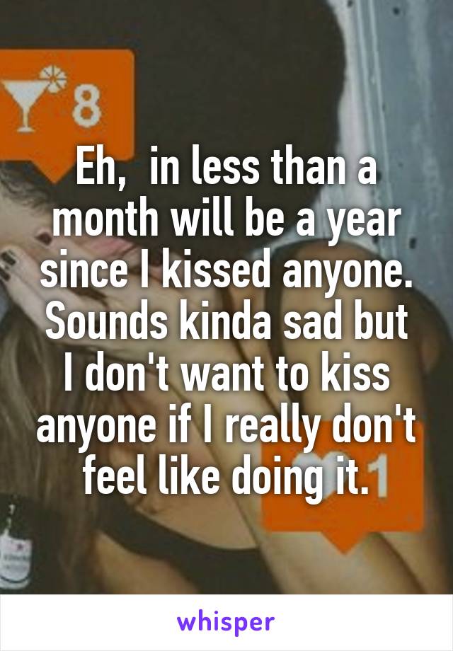 Eh,  in less than a month will be a year since I kissed anyone.
Sounds kinda sad but I don't want to kiss anyone if I really don't feel like doing it.