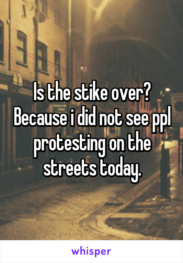 Is the stike over? Because i did not see ppl protesting on the streets today.