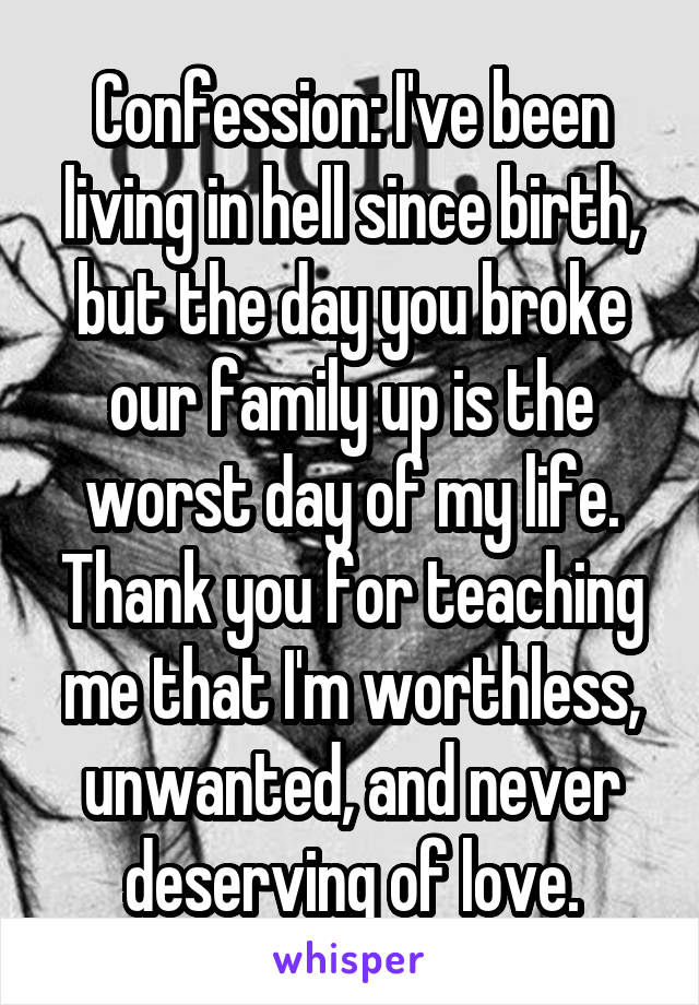 Confession: I've been living in hell since birth, but the day you broke our family up is the worst day of my life. Thank you for teaching me that I'm worthless, unwanted, and never deserving of love.