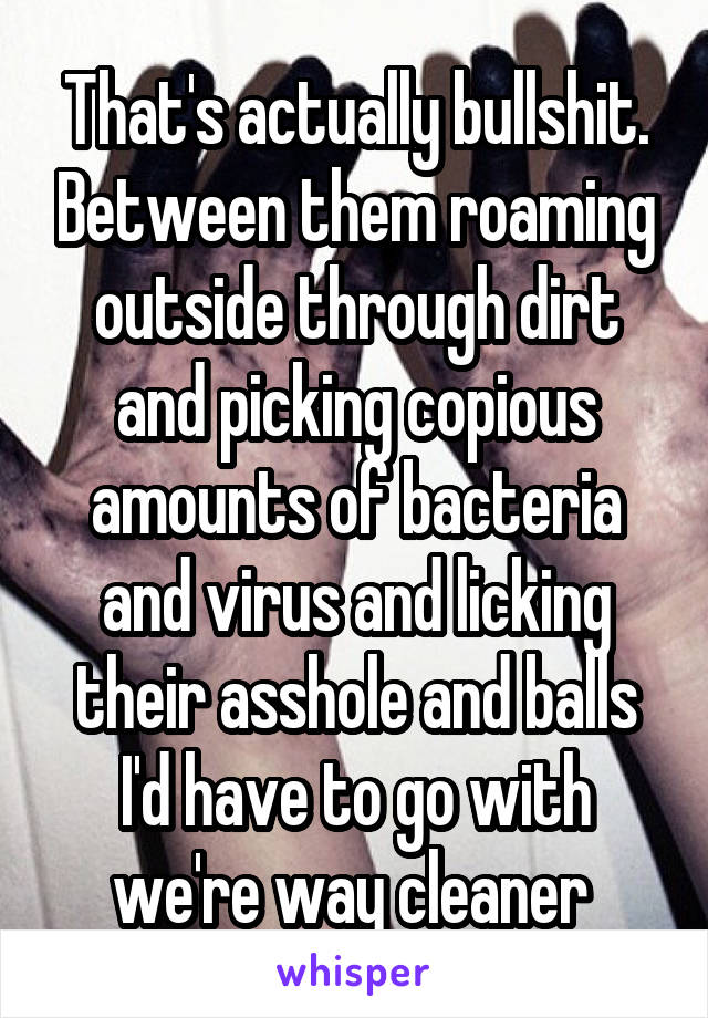 That's actually bullshit. Between them roaming outside through dirt and picking copious amounts of bacteria and virus and licking their asshole and balls I'd have to go with we're way cleaner 