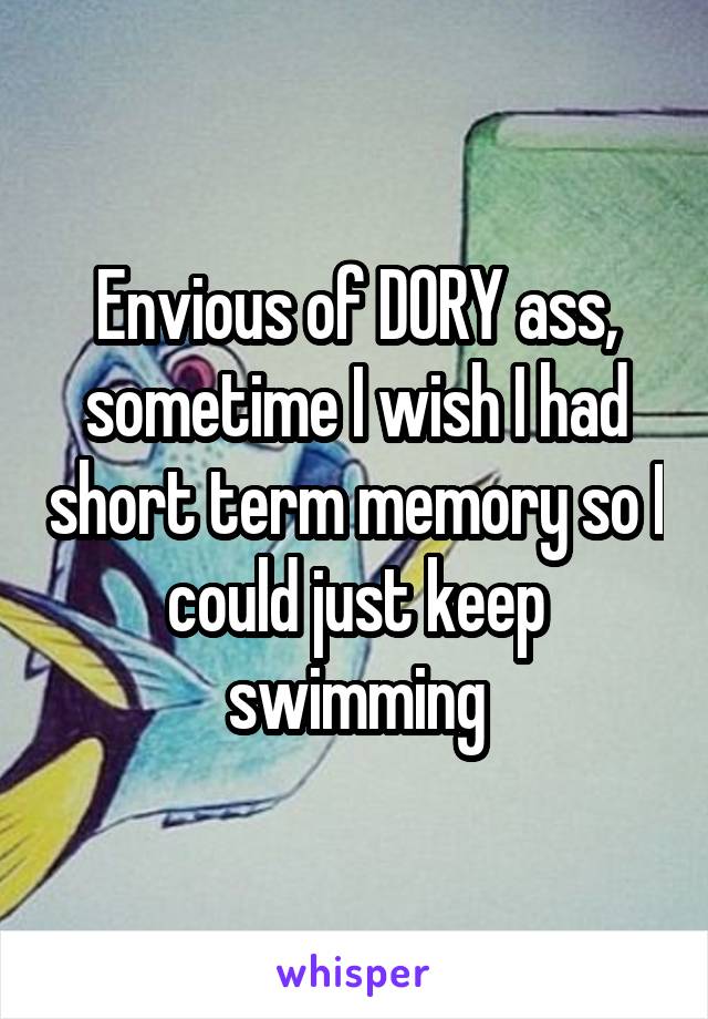 Envious of DORY ass, sometime I wish I had short term memory so I could just keep swimming