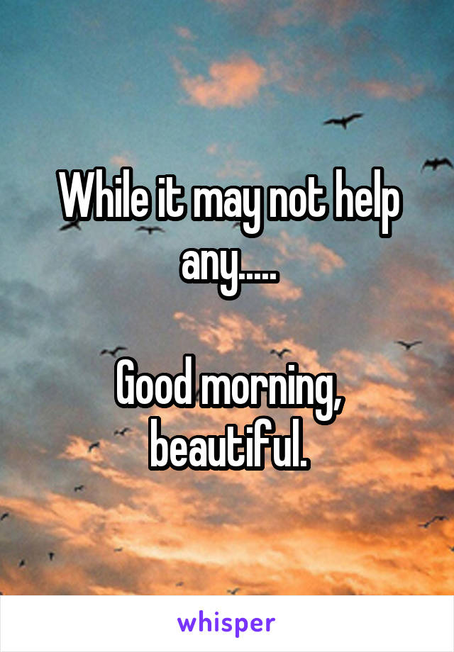 While it may not help any.....

Good morning, beautiful.