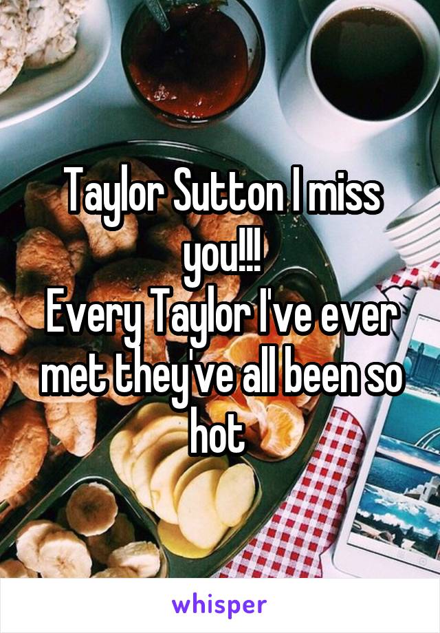 Taylor Sutton I miss you!!!
Every Taylor I've ever met they've all been so hot 