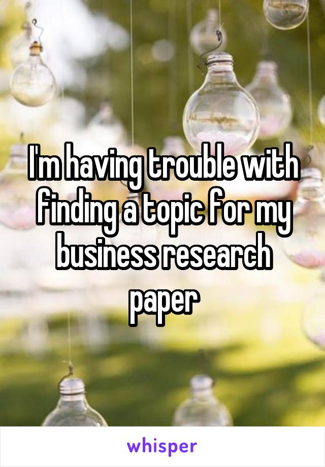 I'm having trouble with finding a topic for my business research paper