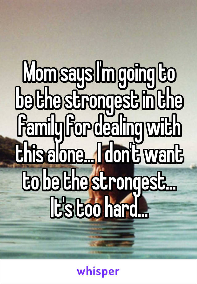 Mom says I'm going to be the strongest in the family for dealing with this alone... I don't want to be the strongest... It's too hard...