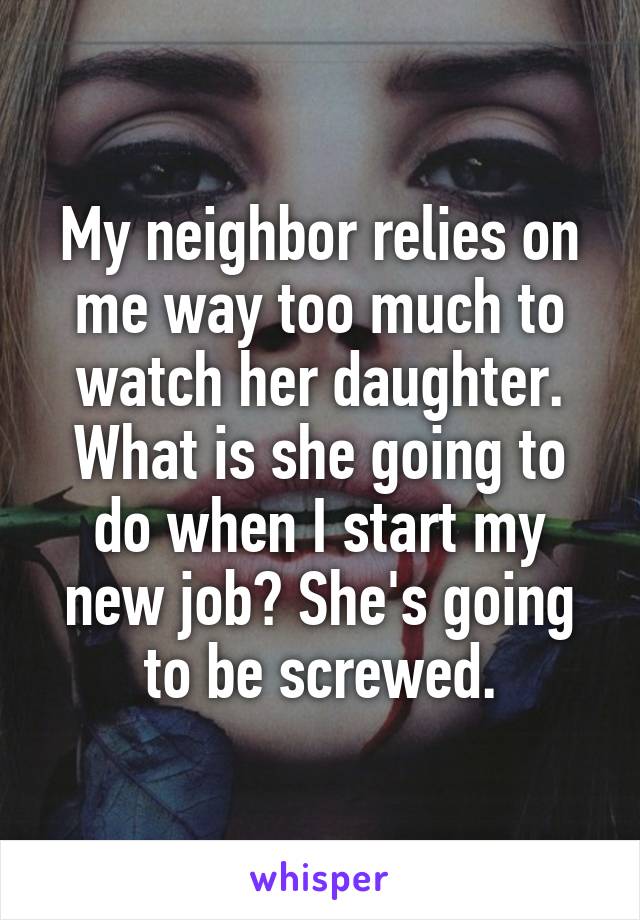 My neighbor relies on me way too much to watch her daughter. What is she going to do when I start my new job? She's going to be screwed.