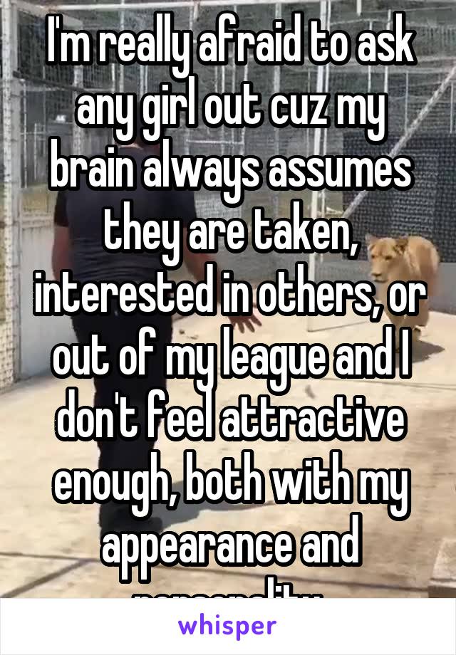 I'm really afraid to ask any girl out cuz my brain always assumes they are taken, interested in others, or out of my league and I don't feel attractive enough, both with my appearance and personality.