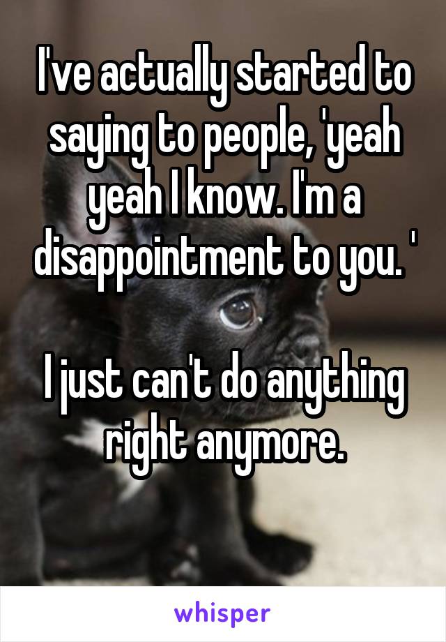 I've actually started to saying to people, 'yeah yeah I know. I'm a disappointment to you. '

I just can't do anything right anymore.

