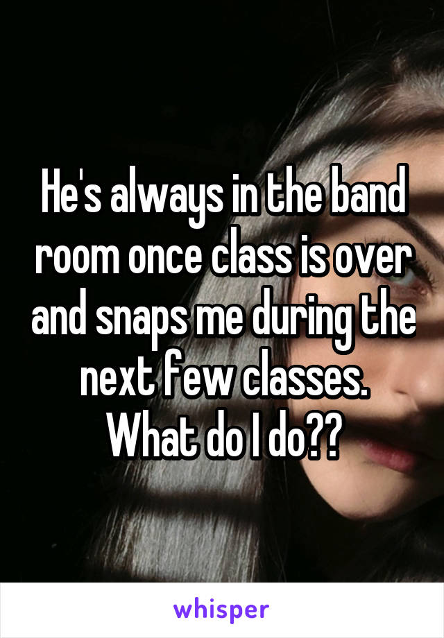 He's always in the band room once class is over and snaps me during the next few classes. What do I do??