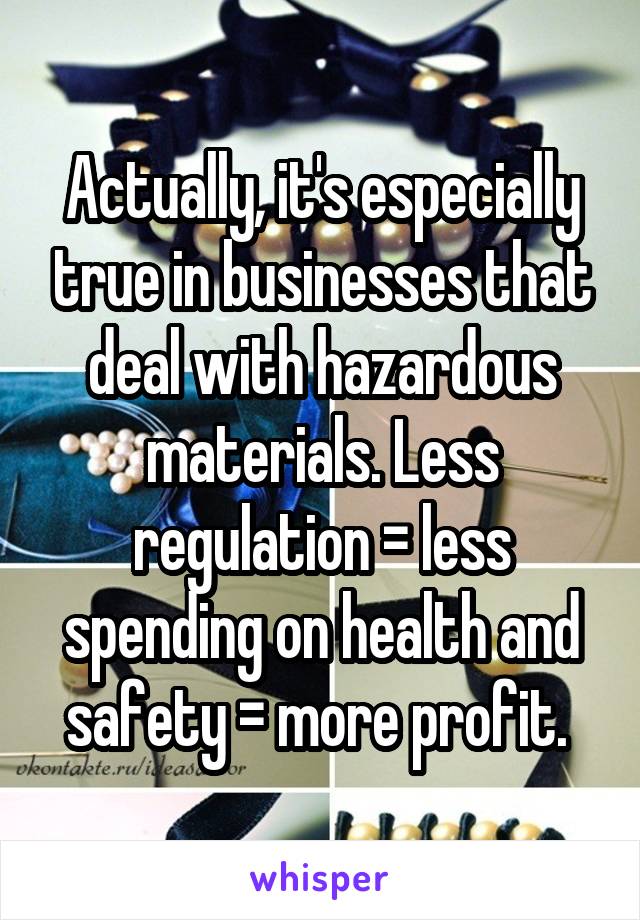 Actually, it's especially true in businesses that deal with hazardous materials. Less regulation = less spending on health and safety = more profit. 