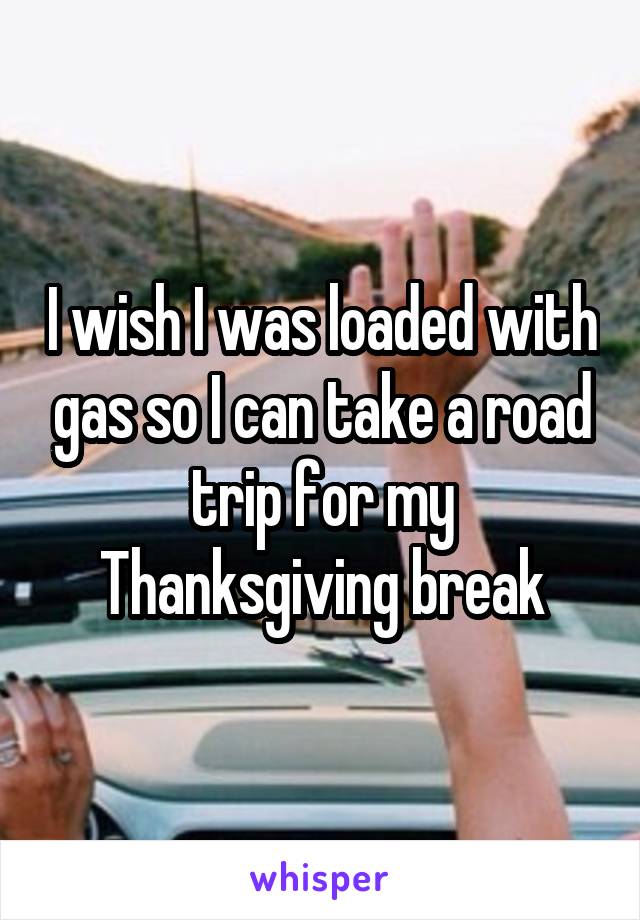 I wish I was loaded with gas so I can take a road trip for my Thanksgiving break