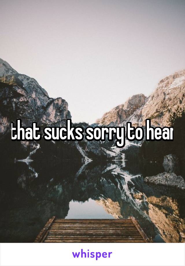 that sucks sorry to hear