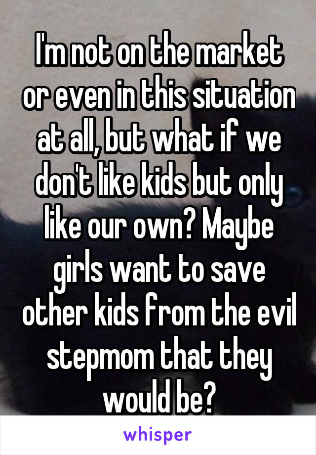 I'm not on the market or even in this situation at all, but what if we don't like kids but only like our own? Maybe girls want to save other kids from the evil stepmom that they would be?