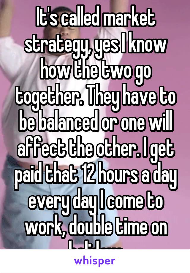 It's called market strategy, yes I know how the two go together. They have to be balanced or one will affect the other. I get paid that 12 hours a day every day I come to work, double time on holidays