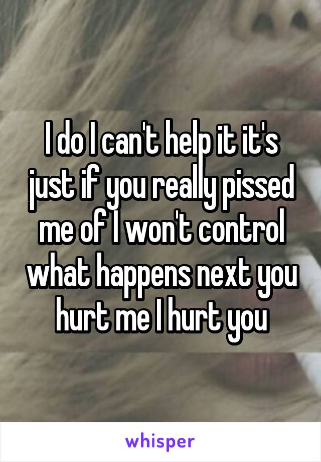 I do I can't help it it's just if you really pissed me of I won't control what happens next you hurt me I hurt you