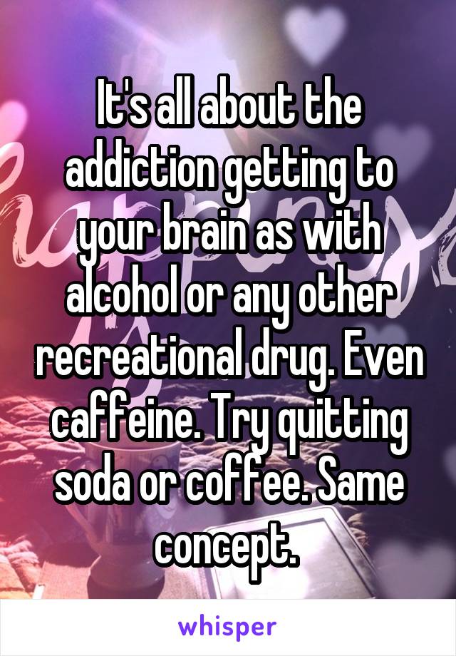 It's all about the addiction getting to your brain as with alcohol or any other recreational drug. Even caffeine. Try quitting soda or coffee. Same concept. 