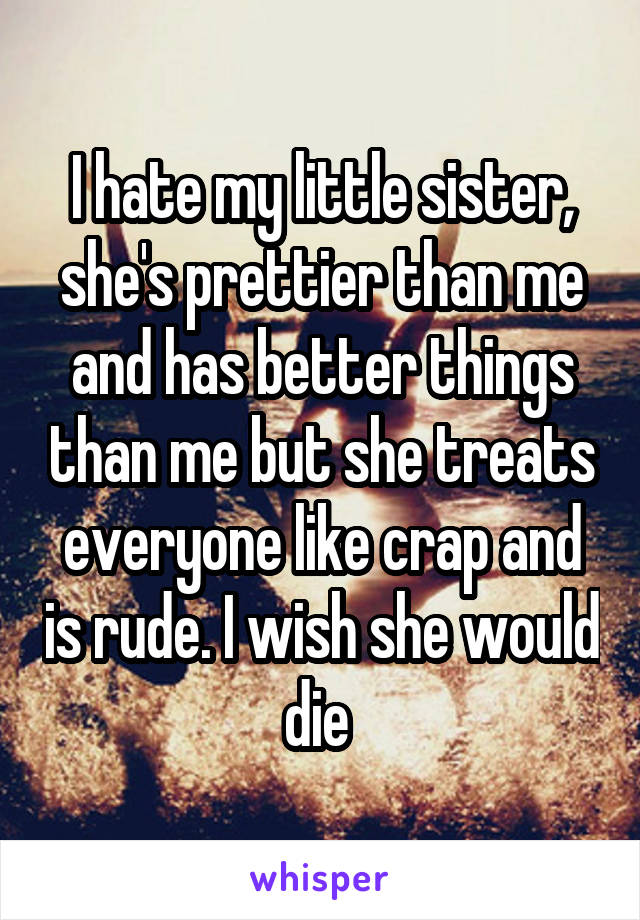 I hate my little sister, she's prettier than me and has better things than me but she treats everyone like crap and is rude. I wish she would die 