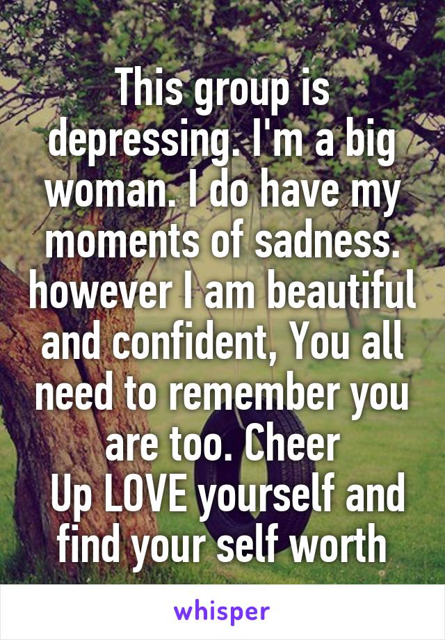 This group is depressing. I'm a big woman. I do have my moments of sadness. however I am beautiful and confident, You all need to remember you are too. Cheer
 Up LOVE yourself and find your self worth