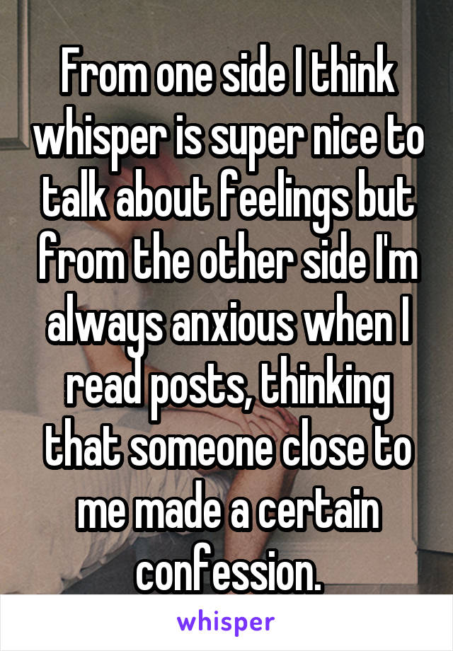 From one side I think whisper is super nice to talk about feelings but from the other side I'm always anxious when I read posts, thinking that someone close to me made a certain confession.