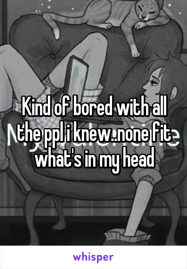 Kind of bored with all the ppl i knew..none fit what's in my head