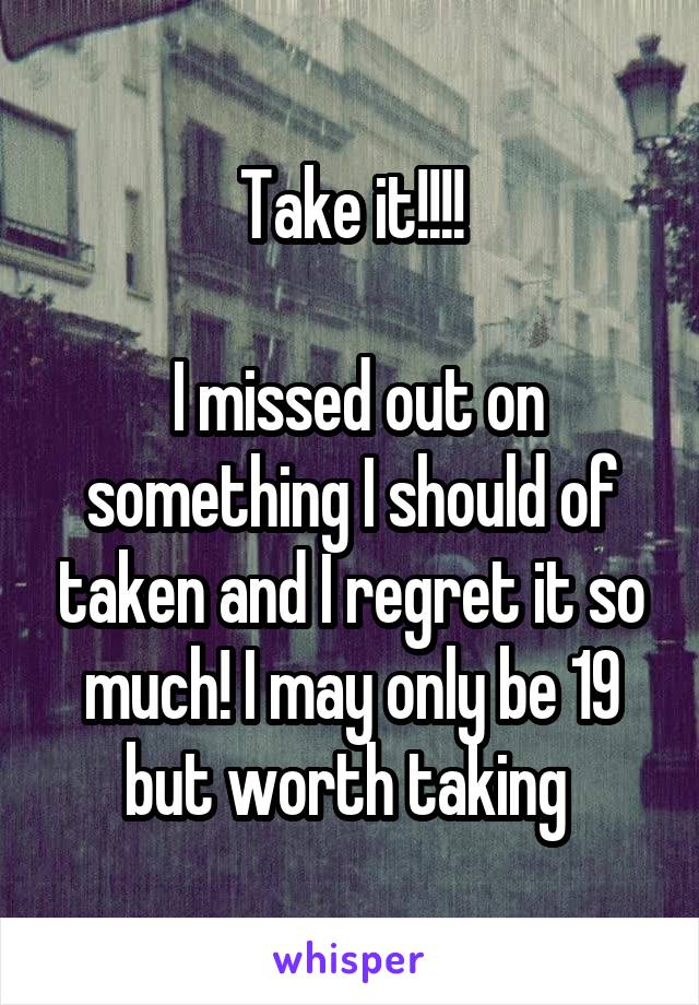 Take it!!!!

 I missed out on something I should of taken and I regret it so much! I may only be 19 but worth taking 