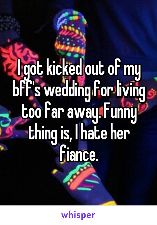 I got kicked out of my bff's wedding for living too far away. Funny thing is, I hate her fiance.