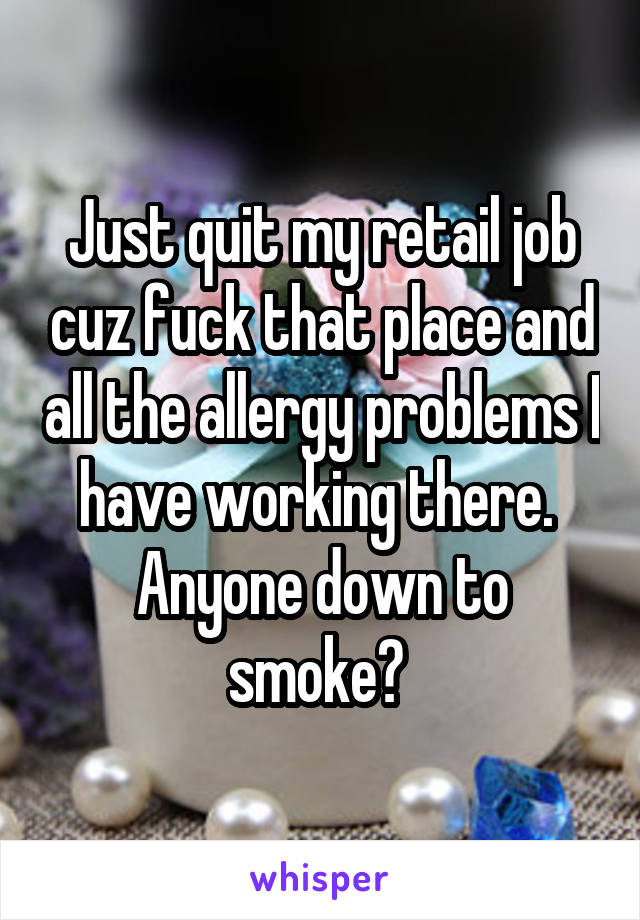 Just quit my retail job cuz fuck that place and all the allergy problems I have working there. 
Anyone down to smoke? 