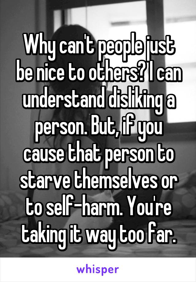 Why can't people just be nice to others? I can understand disliking a person. But, if you cause that person to starve themselves or to self-harm. You're taking it way too far.