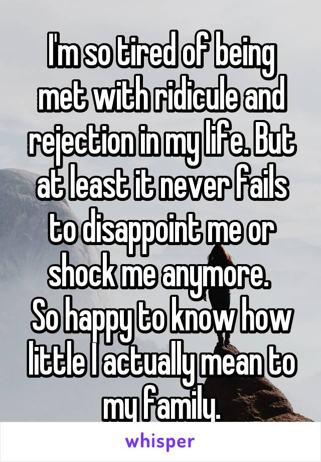 I'm so tired of being met with ridicule and rejection in my life. But at least it never fails to disappoint me or shock me anymore. 
So happy to know how little I actually mean to my family.