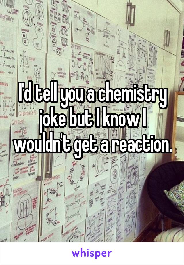 I'd tell you a chemistry joke but I know I wouldn't get a reaction. 