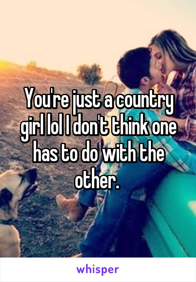 You're just a country girl lol I don't think one has to do with the other. 