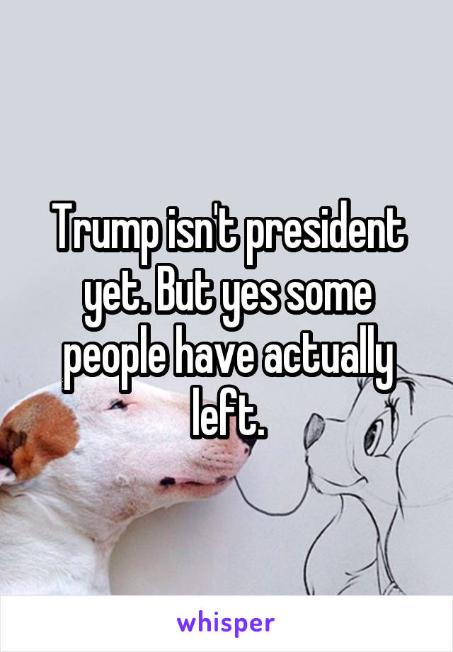 Trump isn't president yet. But yes some people have actually left.