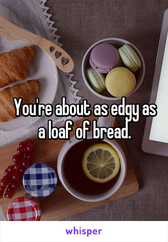 You're about as edgy as a loaf of bread.