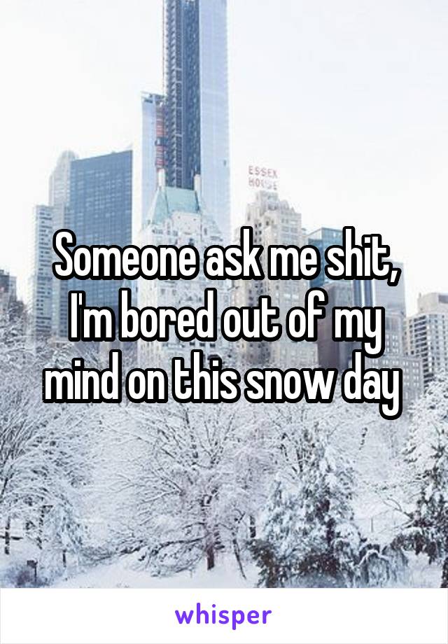 Someone ask me shit, I'm bored out of my mind on this snow day 