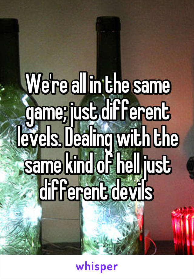 We're all in the same game; just different levels. Dealing with the same kind of hell just different devils 